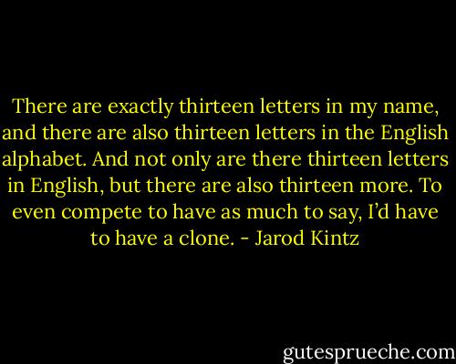 There are exactly thirteen letters in my name, and there are also thirteen letters in the English alphabet. And not only are there thirteen letters in English, but there are also thirteen more. To even compete to have as much to say, I’d have to have a clone. - Jarod Kintz