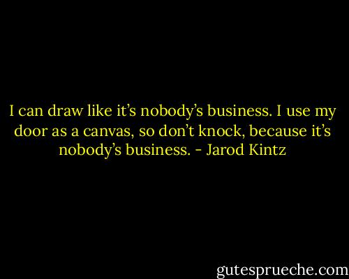 I can draw like it’s nobody’s business. I use my door as a canvas, so don’t knock, because it’s nobody’s business. - Jarod Kintz