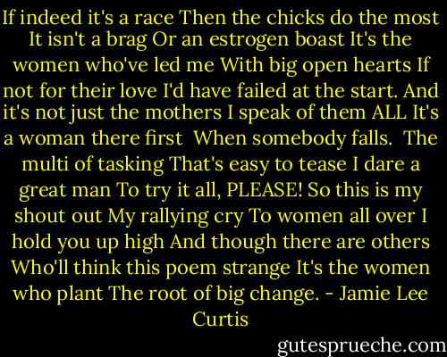 If indeed it's a race<br />Then the chicks do the most<br />It isn't a brag<br />Or an estrogen boast<br />It's the women who've led me<br />With big open hearts<br />If not for their love<br />I'd have failed at the start.<br />And it's not just the mothers<br />I speak of them ALL<br />It's a woman there first <br />When somebody falls.<br /><br />The multi of tasking<br />That's easy to tease<br />I dare a great man<br />To try it all, PLEASE!<br />So this is my shout out<br />My rallying cry<br />To women all over<br />I hold you up high<br />And though there are others<br />Who'll think this poem strange<br />It's the women who plant<br />The root of big change. - Jamie Lee Curtis