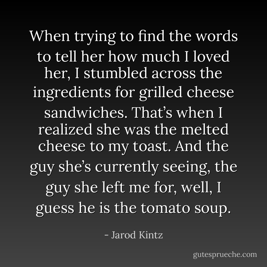 When trying to find the words to tell her how much I loved her, I stumbled across the ingredients for grilled cheese sandwiches. That’s when I realized she was the melted cheese to my toast. And the guy she’s currently seeing, the guy she left me for, well, I guess he is the tomato soup. - Jarod Kintz
