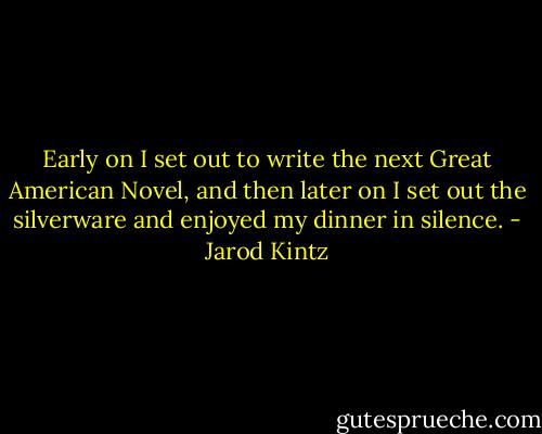 Early on I set out to write the next Great American Novel, and then later on I set out the silverware and enjoyed my dinner in silence. - Jarod Kintz