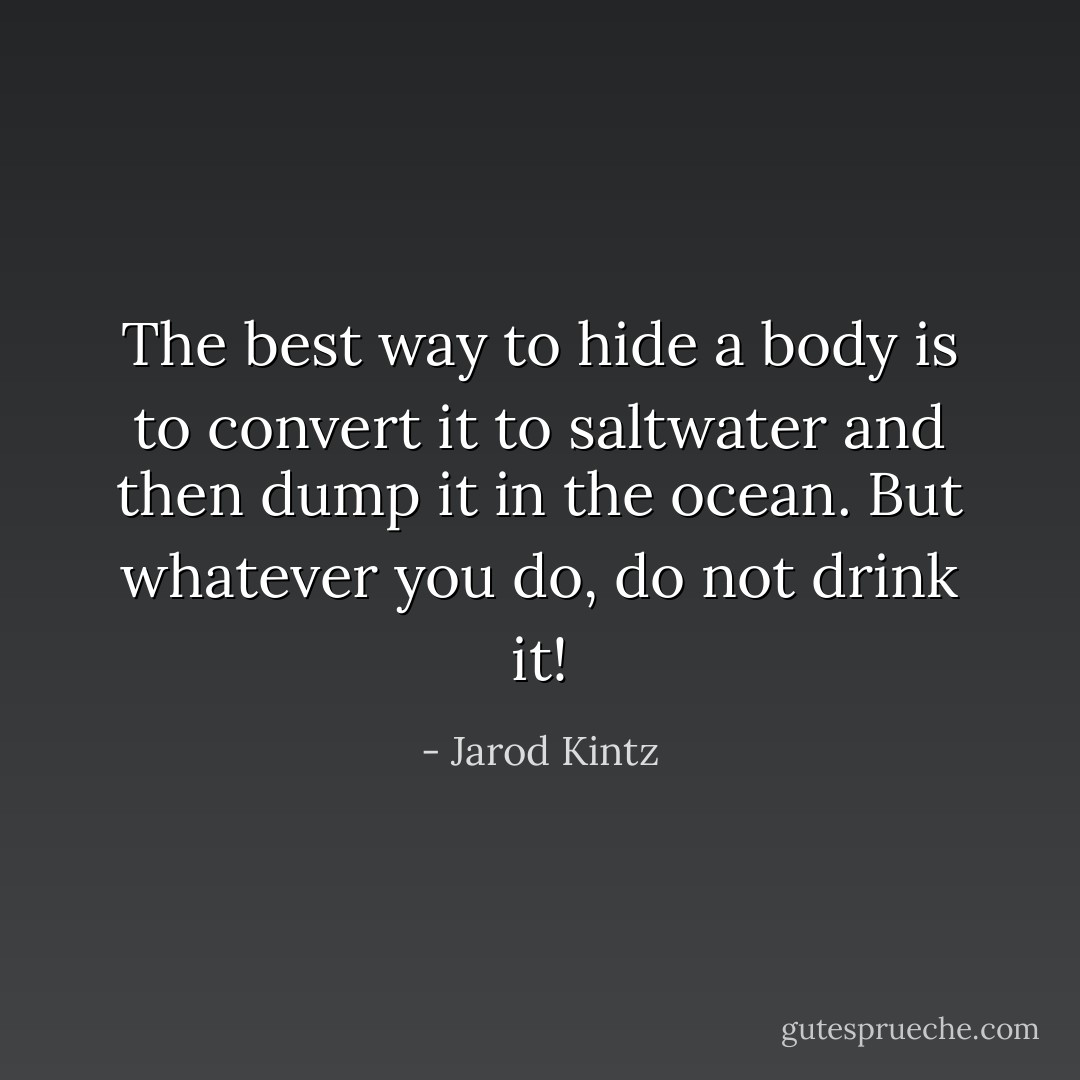 The best way to hide a body is to convert it to saltwater and then dump it in the ocean. But whatever you do, do not drink it! - Jarod Kintz