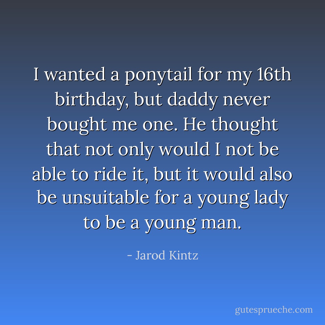 I wanted a ponytail for my 16th birthday, but daddy never bought me one. He thought that not only would I not be able to ride it, but it would also be unsuitable for a young lady to be a young man. - Jarod Kintz