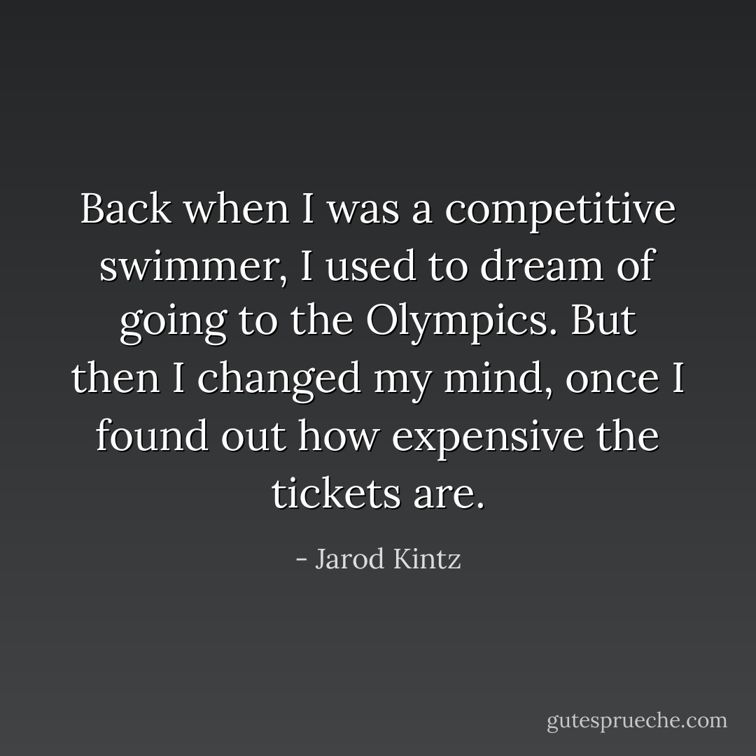 Back when I was a competitive swimmer, I used to dream of going to the Olympics. But then I changed my mind, once I found out how expensive the tickets are. - Jarod Kintz