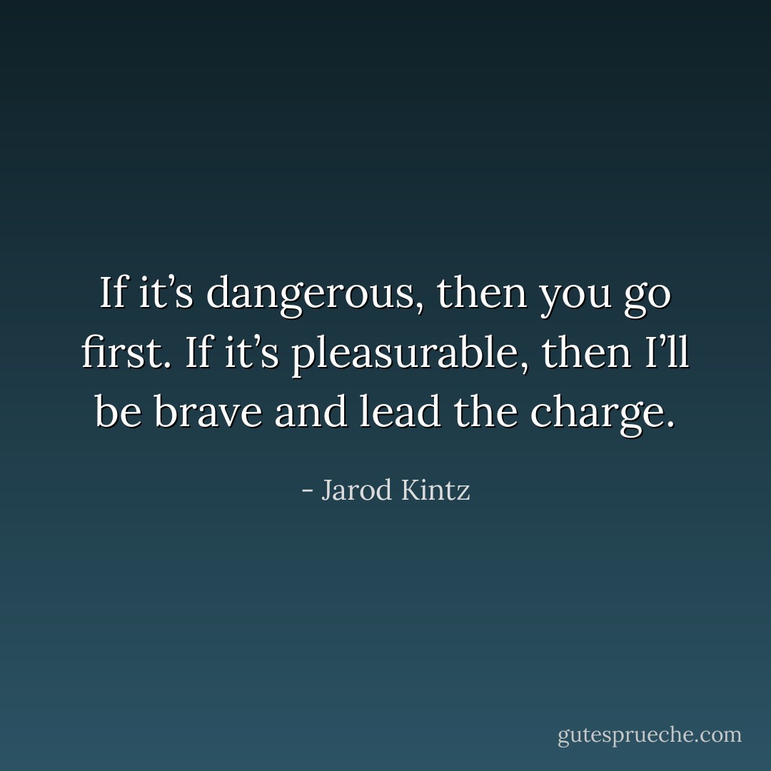 If it’s dangerous, then you go first. If it’s pleasurable, then I’ll be brave and lead the charge. - Jarod Kintz
