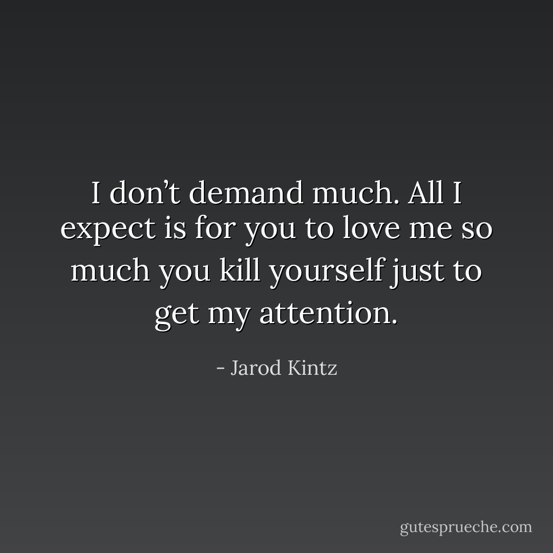 I don’t demand much. All I expect is for you to love me so much you kill yourself just to get my attention. - Jarod Kintz