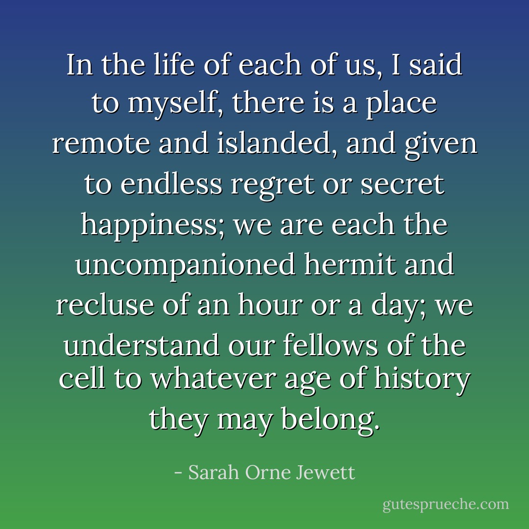 In the life of each of us, I said to myself, there is a place remote and islanded, and given to endless regret or secret happiness; we are each the uncompanioned hermit and recluse of an hour or a day; we understand our fellows of the cell to whatever age of history they may belong. - Sarah Orne Jewett