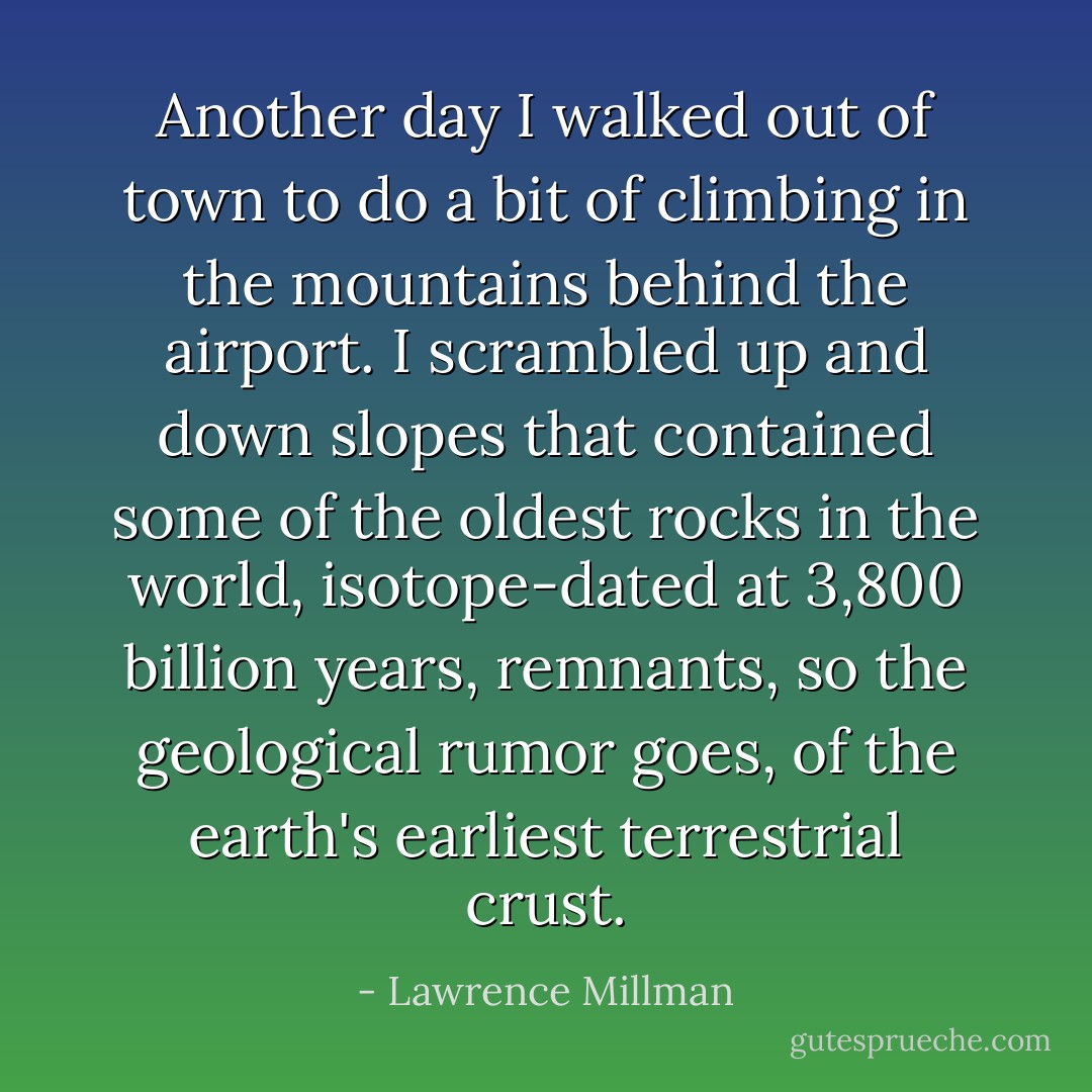 Another day I walked out of town to do a bit of climbing in the mountains behind the airport. I scrambled up and down slopes that contained some of the oldest rocks in the world, isotope-dated at 3,800 billion years, remnants, so the geological rumor goes, of the earth's earliest terrestrial crust. - Lawrence Millman