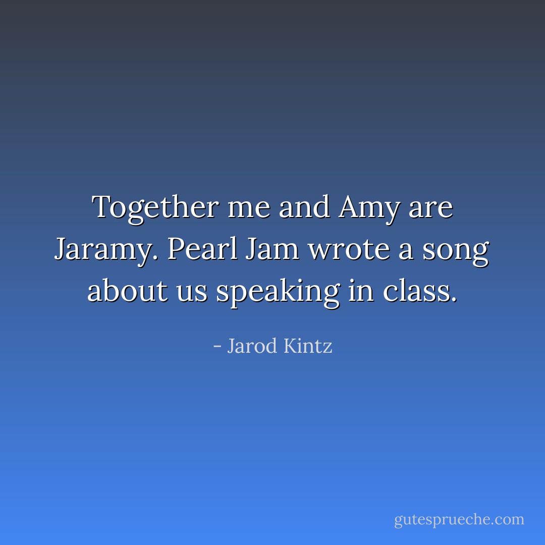 Together me and Amy are Jaramy. Pearl Jam wrote a song about us speaking in class. - Jarod Kintz