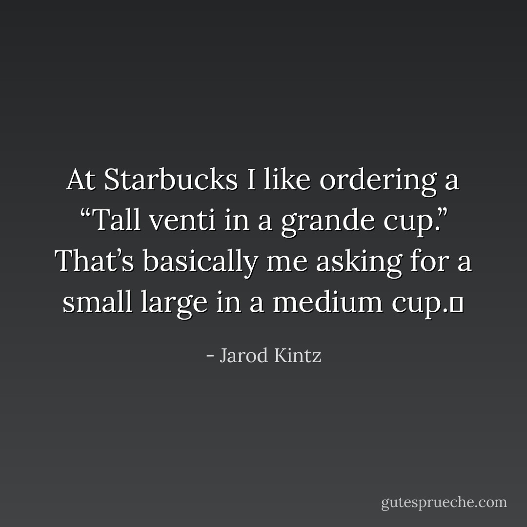 At Starbucks I like ordering a “Tall venti in a grande cup.” That’s basically me asking for a small large in a medium cup.  - Jarod Kintz