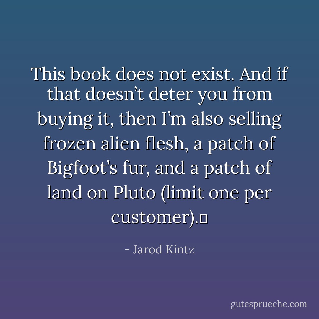 This book does not exist. And if that doesn’t deter you from buying it, then I’m also selling frozen alien flesh, a patch of Bigfoot’s fur, and a patch of land on Pluto (limit one per customer).  - Jarod Kintz