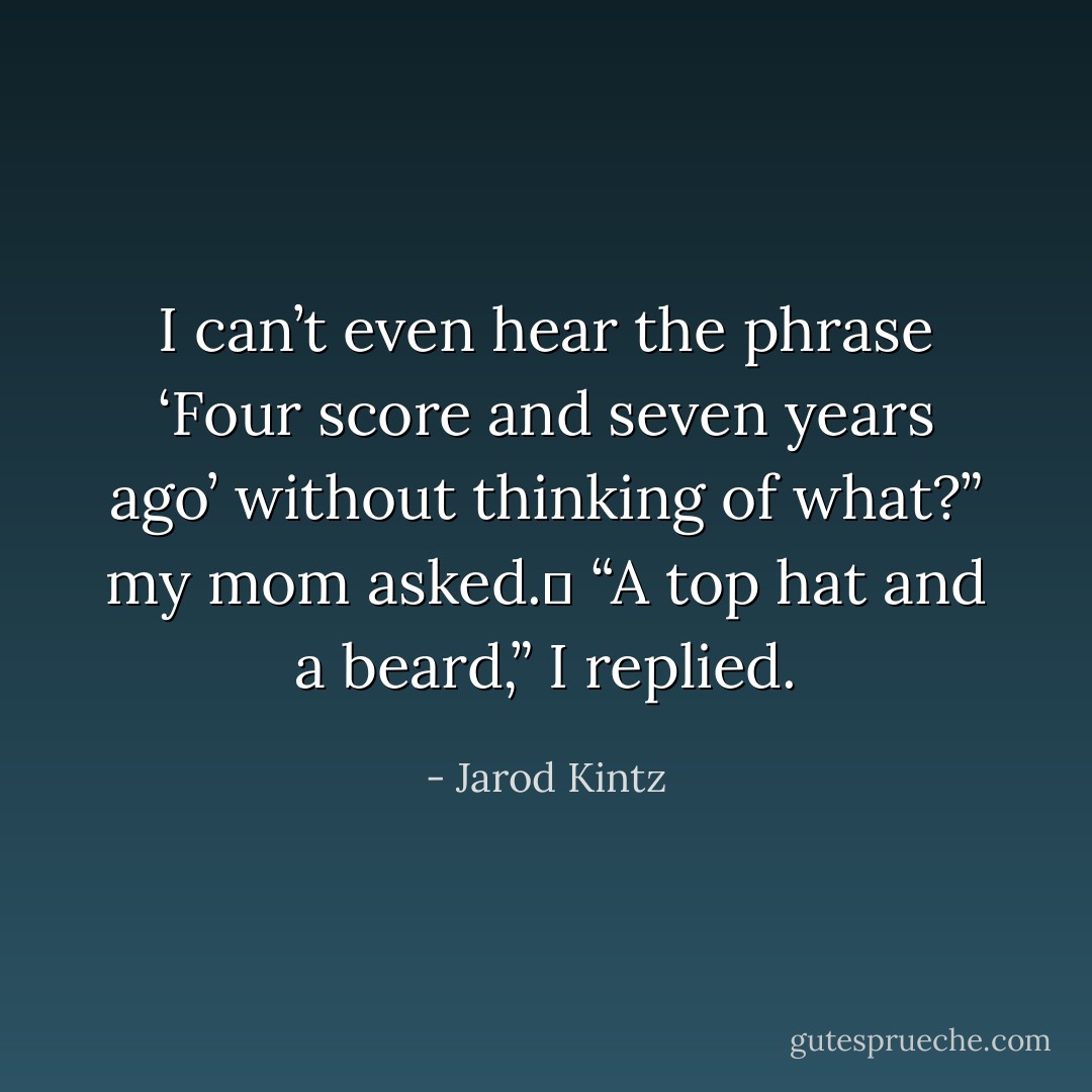 I can’t even hear the phrase ‘Four score and seven years ago’ without thinking of what?” my mom asked. <br />“A top hat and a beard,” I replied. - Jarod Kintz