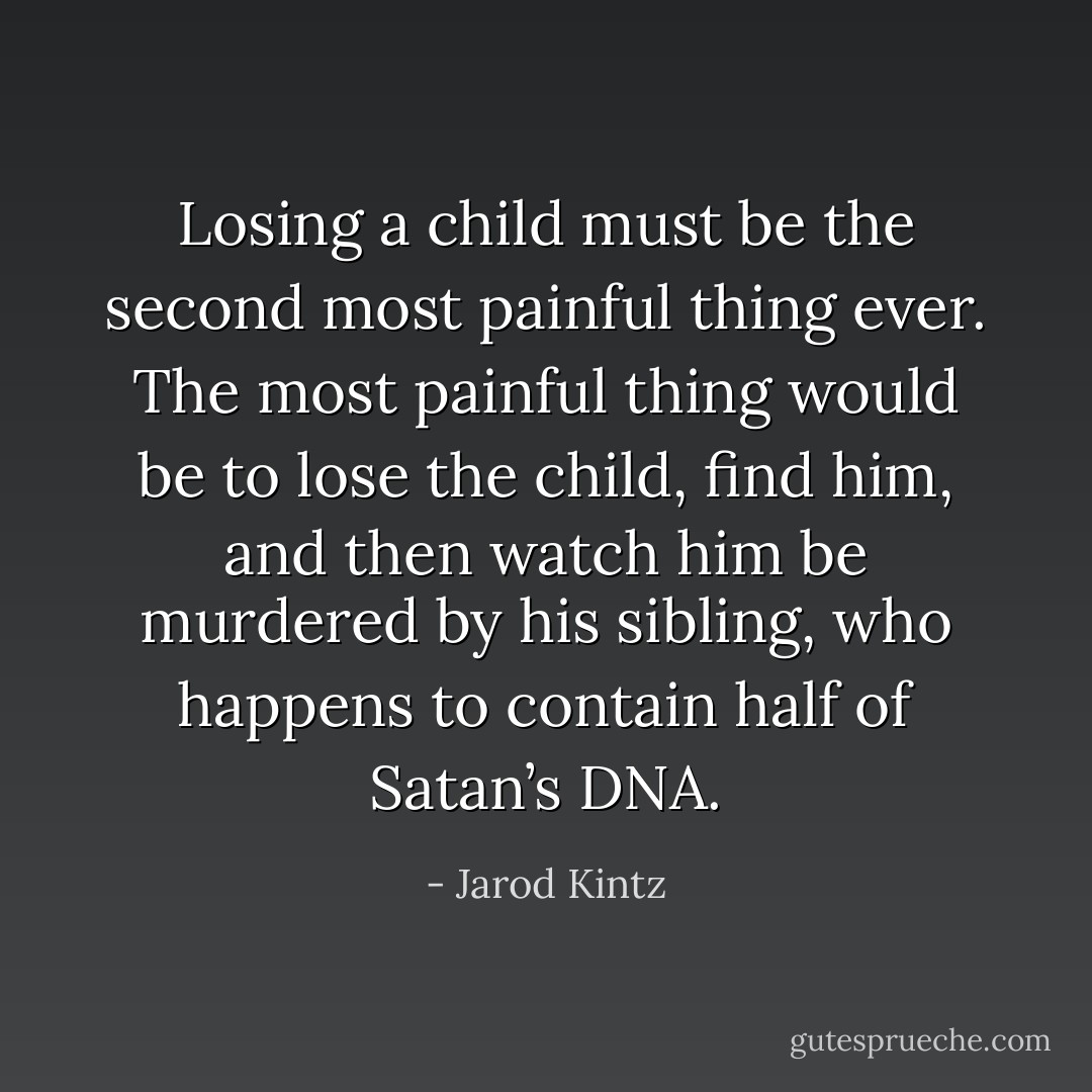 Losing a child must be the second most painful thing ever. The most painful thing would be to lose the child, find him, and then watch him be murdered by his sibling, who happens to contain half of Satan’s DNA. - Jarod Kintz