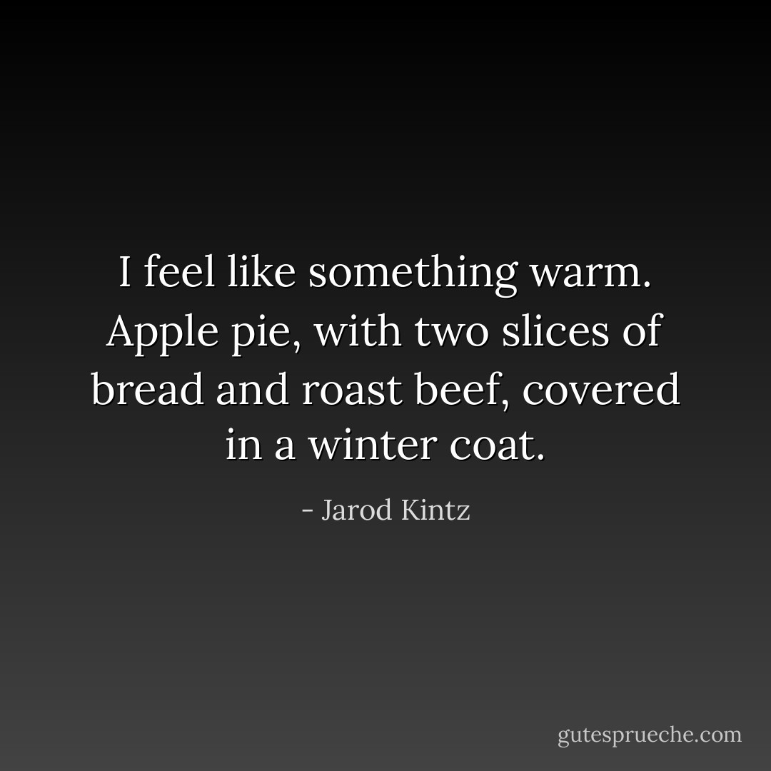 I feel like something warm. Apple pie, with two slices of bread and roast beef, covered in a winter coat. - Jarod Kintz