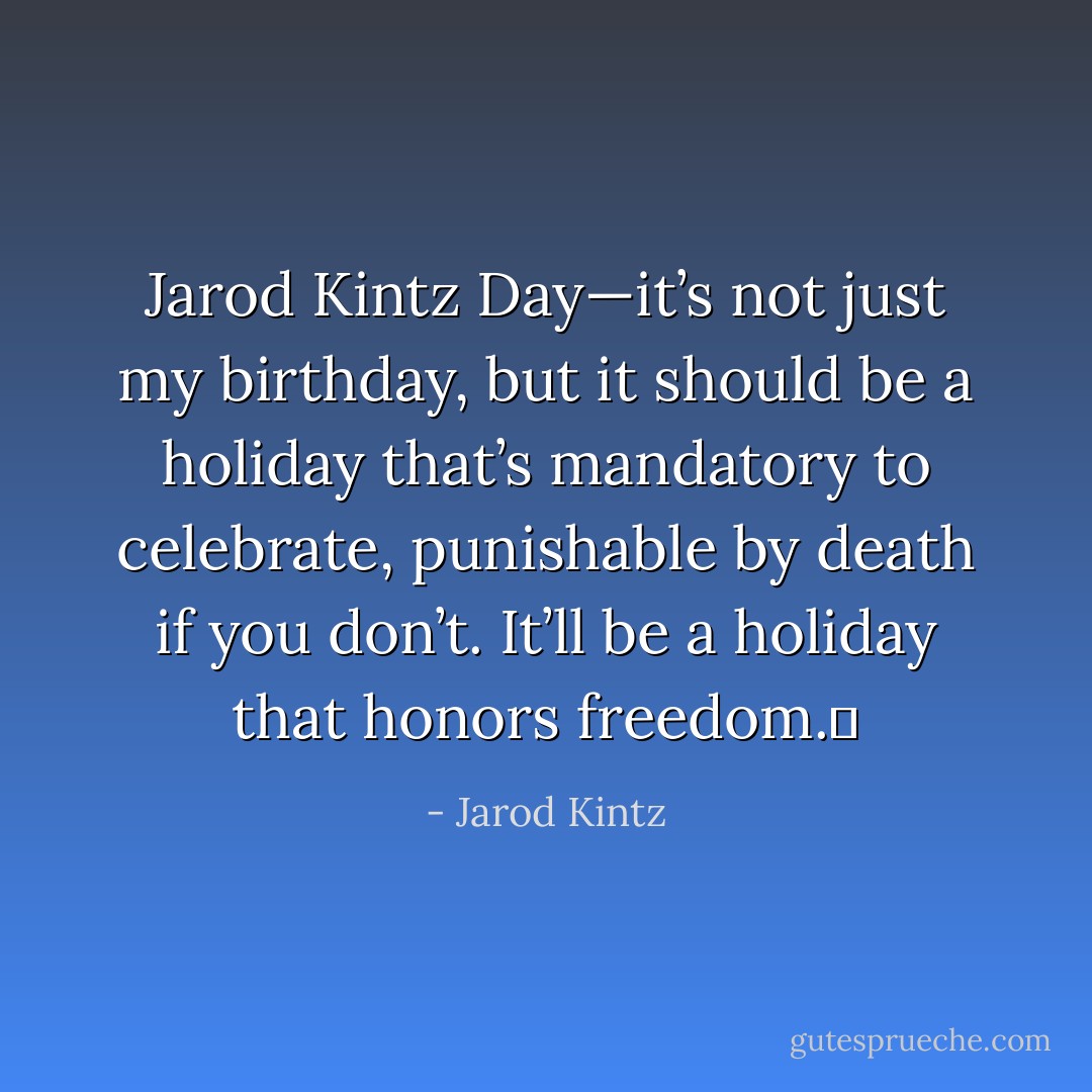 Jarod Kintz Day—it’s not just my birthday, but it should be a holiday that’s mandatory to celebrate, punishable by death if you don’t. It’ll be a holiday that honors freedom.  - Jarod Kintz
