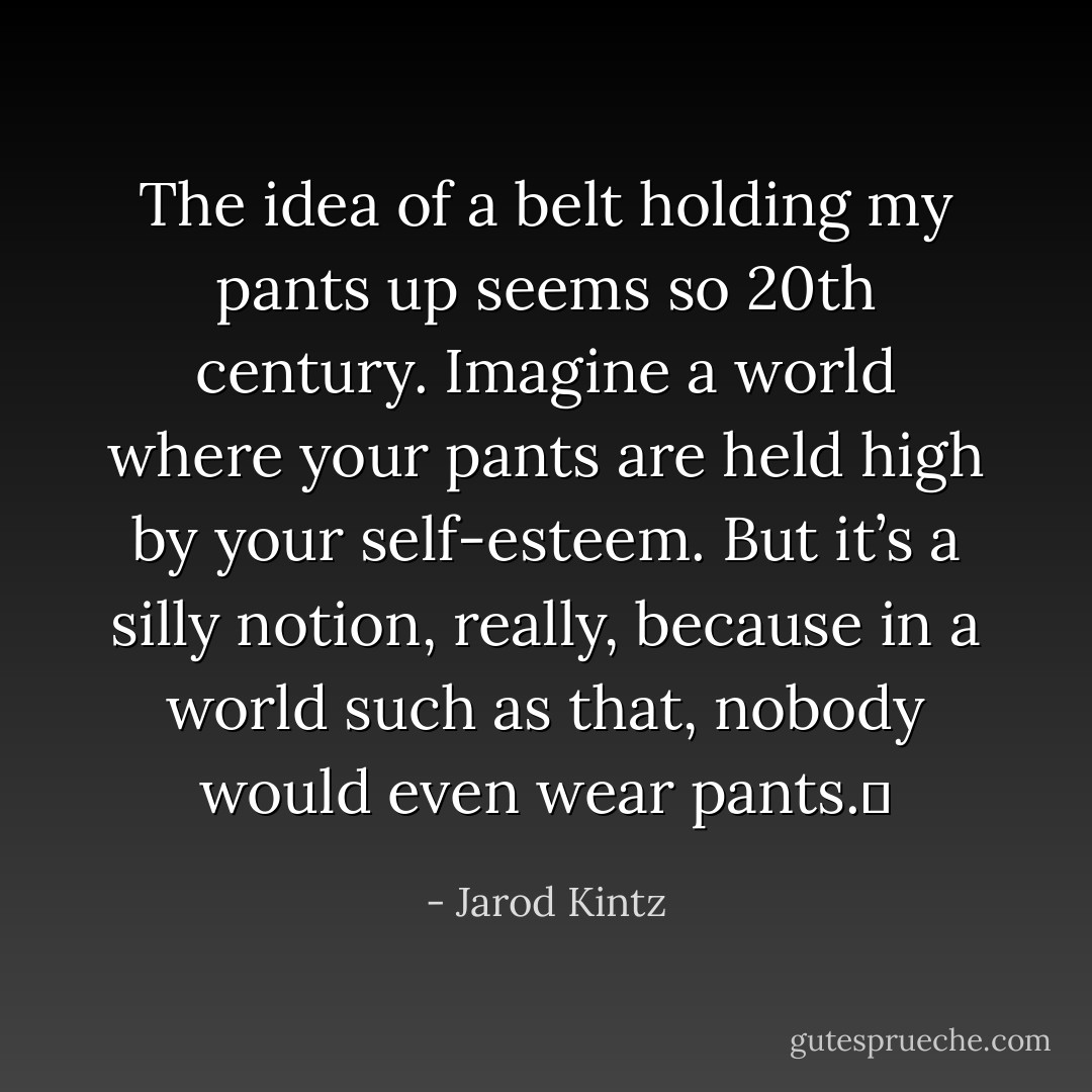 The idea of a belt holding my pants up seems so 20th century. Imagine a world where your pants are held high by your self-esteem. But it’s a silly notion, really, because in a world such as that, nobody would even wear pants.  - Jarod Kintz