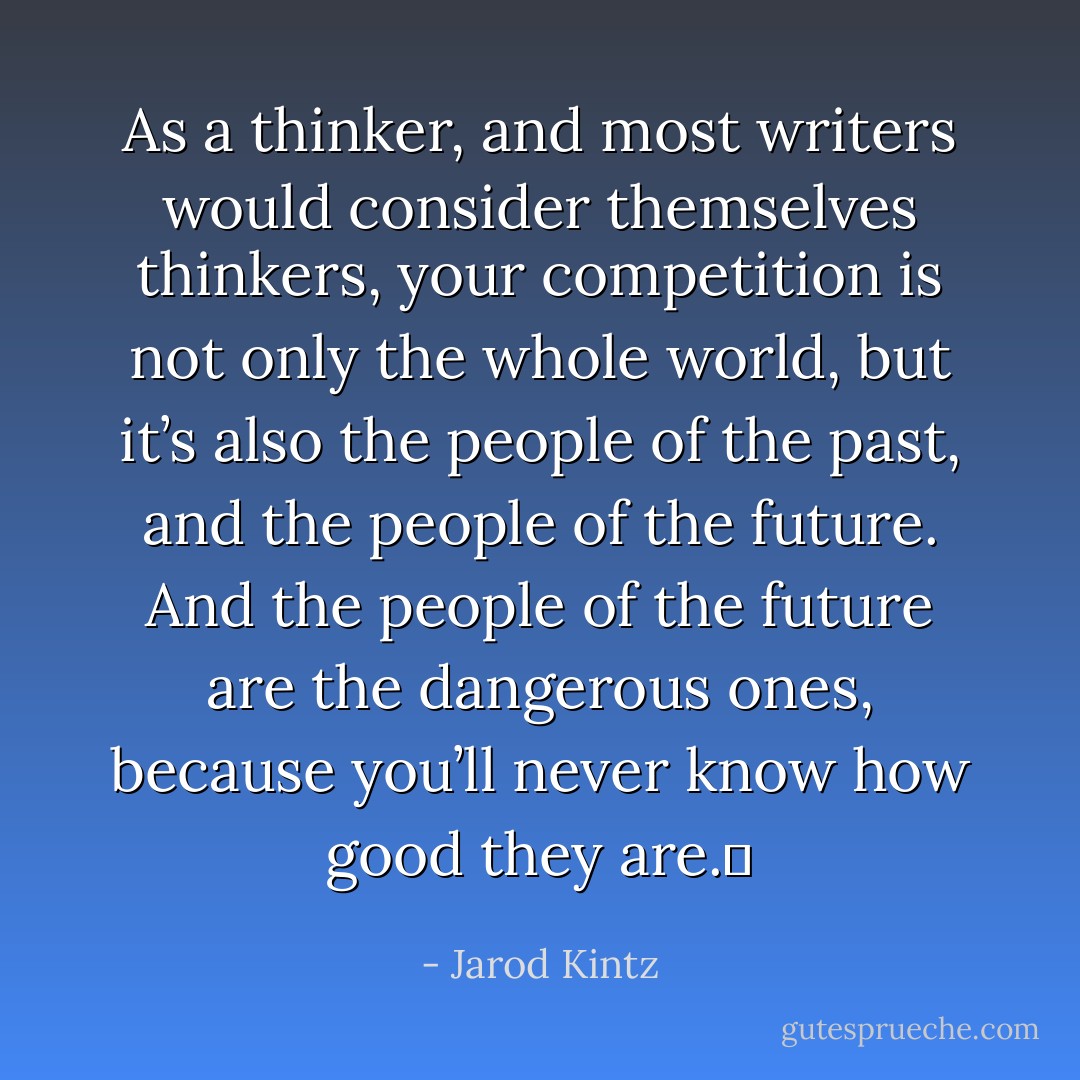 As a thinker, and most writers would consider themselves thinkers, your competition is not only the whole world, but it’s also the people of the past, and the people of the future. And the people of the future are the dangerous ones, because you’ll never know how good they are.  - Jarod Kintz