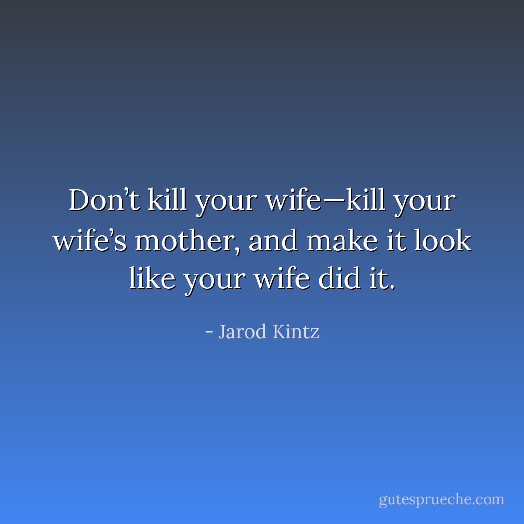 Don’t kill your wife—kill your wife’s mother, and make it look like your wife did it. - Jarod Kintz