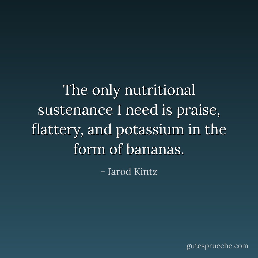 The only nutritional sustenance I need is praise, flattery, and potassium in the form of bananas. - Jarod Kintz