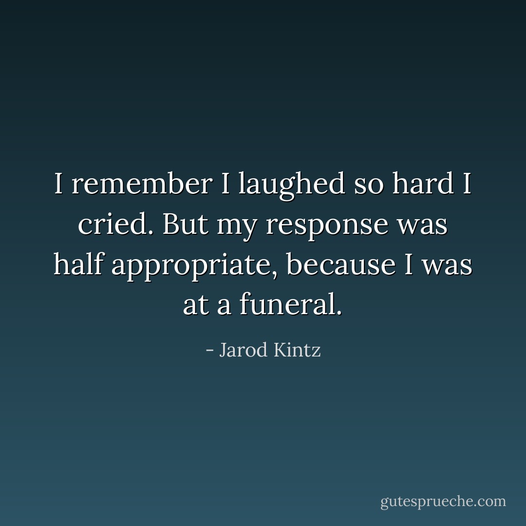 I remember I laughed so hard I cried. But my response was half appropriate, because I was at a funeral. - Jarod Kintz