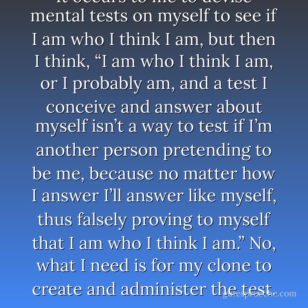 It occurs to me to devise mental tests on myself to see if I am who I think I am, but then I think, “I am who I think I am, or I probably am, and a test I conceive and answer about myself isn’t a way to test if I’m another person pretending to be me, because no matter how I answer I’ll answer like myself, thus falsely proving to myself that I am who I think I am.” No, what I need is for my clone to create and administer the test. - Jarod Kintz