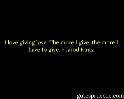 I love giving love. The more I give, the more I have to give. - Jarod Kintz