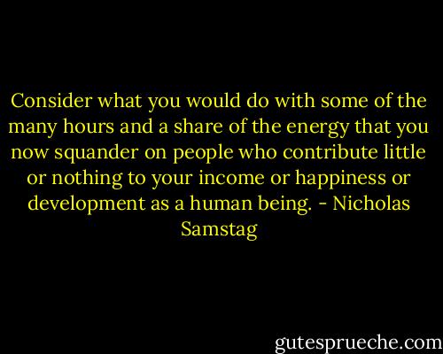 Consider what you would do with some of the many hours and a share of the energy that you now squander on people who contribute little or nothing to your income or happiness or development as a human being. - Nicholas Samstag
