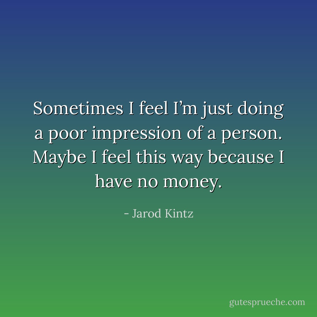 Sometimes I feel I’m just doing a poor impression of a person. Maybe I feel this way because I have no money. - Jarod Kintz