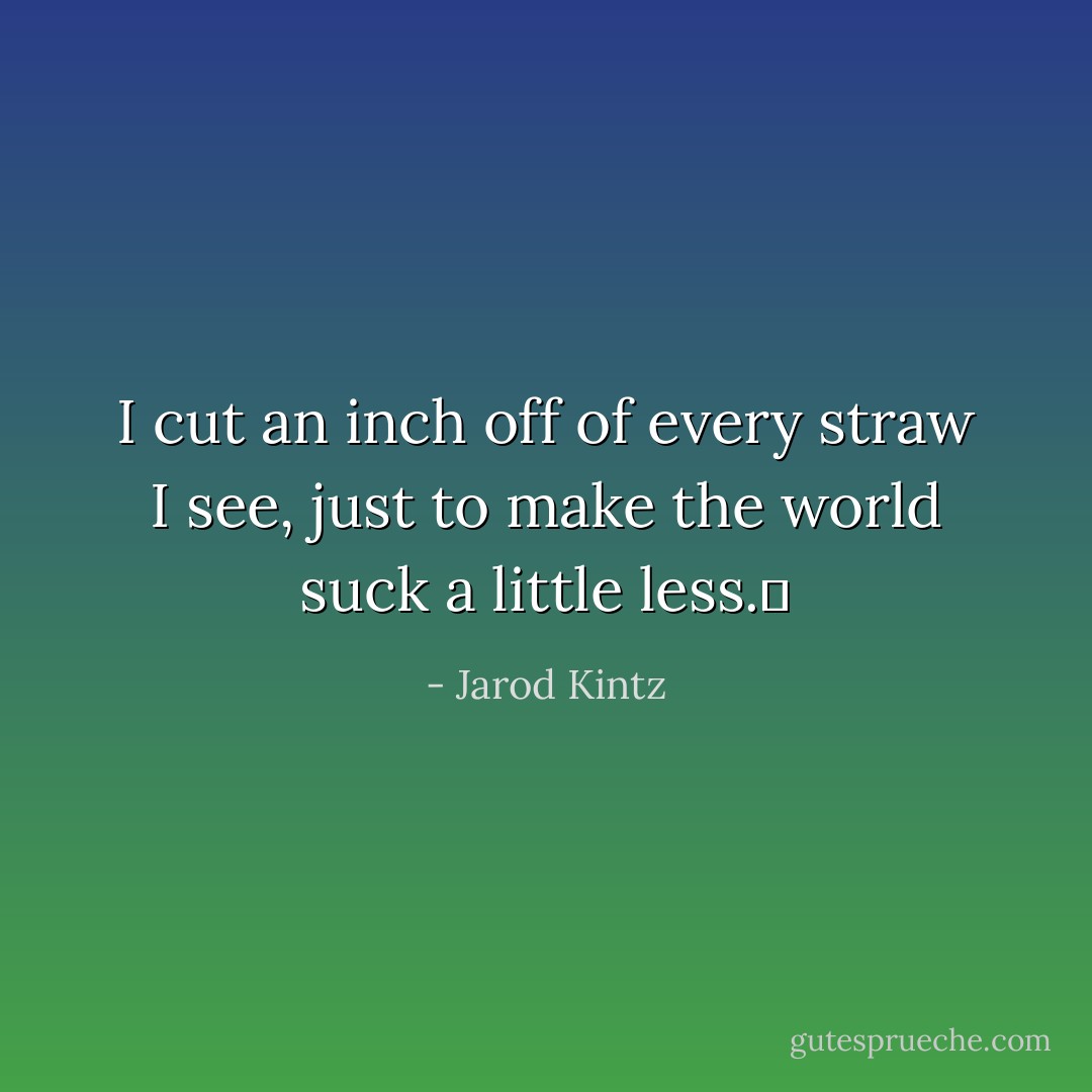 I cut an inch off of every straw I see, just to make the world suck a little less.  - Jarod Kintz