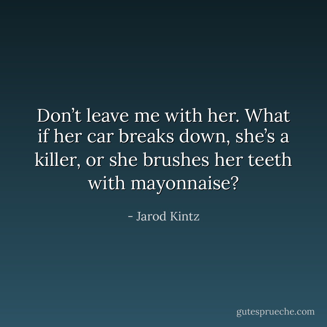 Don’t leave me with her. What if her car breaks down, she’s a killer, or she brushes her teeth with mayonnaise? - Jarod Kintz