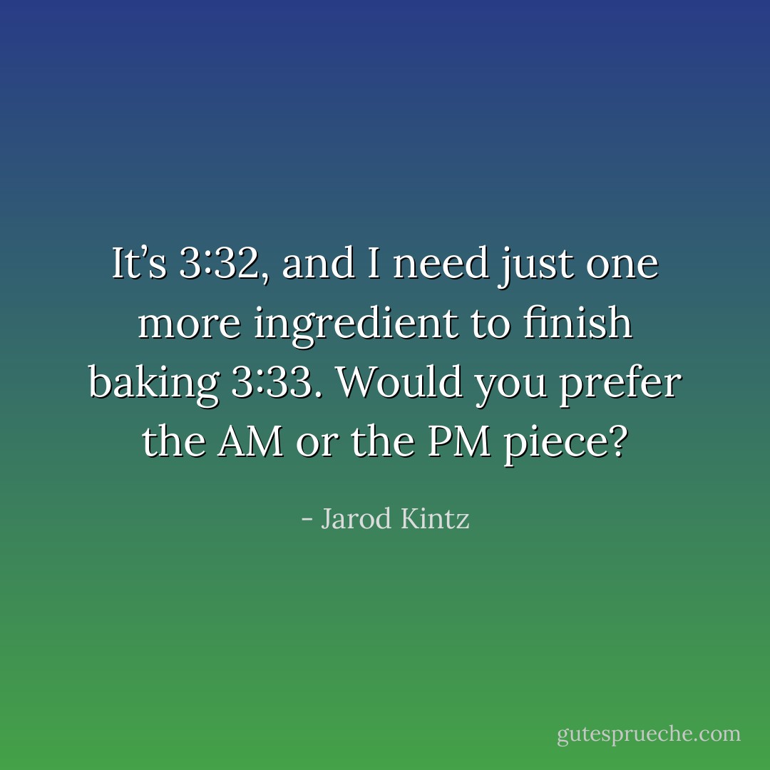It’s 3:32, and I need just one more ingredient to finish baking 3:33. Would you prefer the AM or the PM piece? - Jarod Kintz
