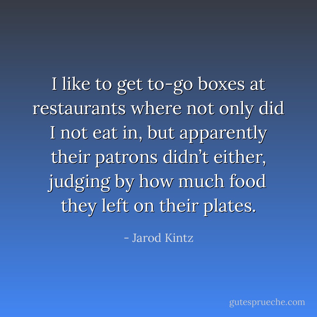 I like to get to-go boxes at restaurants where not only did I not eat in, but apparently their patrons didn’t either, judging by how much food they left on their plates. - Jarod Kintz