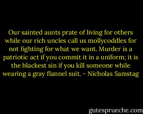 Our sainted aunts prate of living for others while our rich uncles call us mollycoddles for not fighting for what we want. Murder is a patriotic act if you commit it in a uniform; it is the blackest sin if you kill someone while wearing a gray flannel suit. - Nicholas Samstag