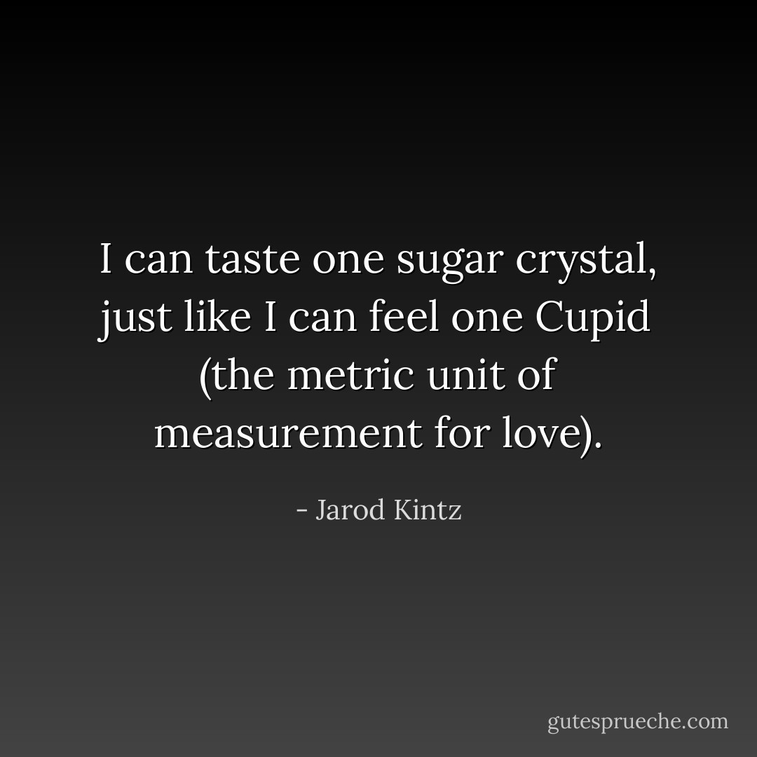 I can taste one sugar crystal, just like I can feel one Cupid (the metric unit of measurement for love). - Jarod Kintz