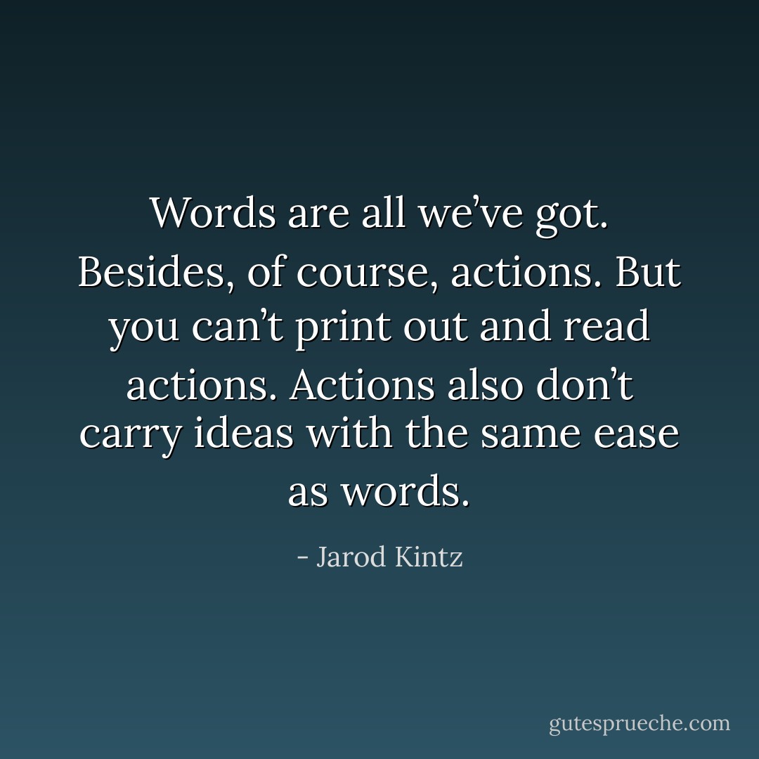 Words are all we’ve got. Besides, of course, actions. But you can’t print out and read actions. Actions also don’t carry ideas with the same ease as words. - Jarod Kintz
