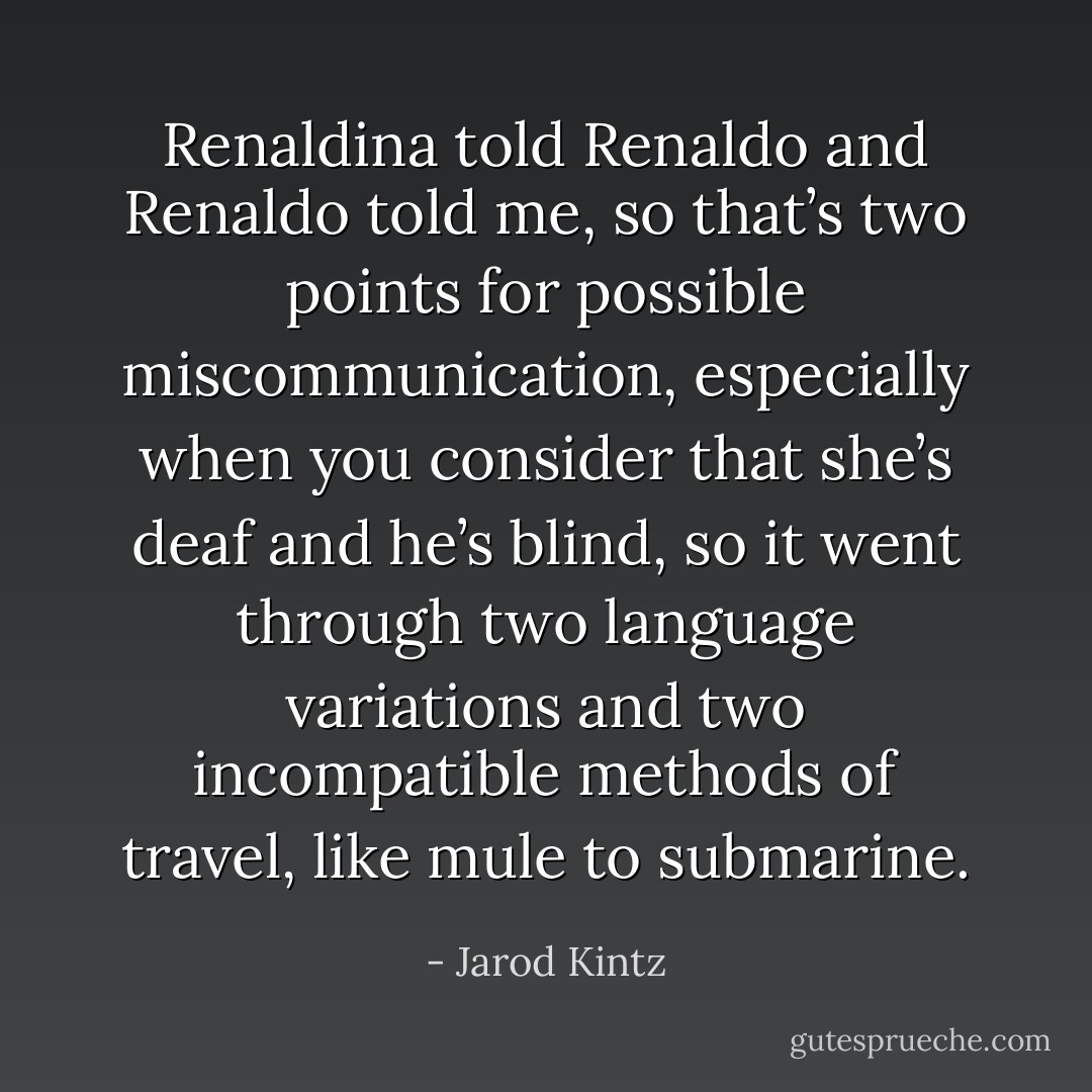 Renaldina told Renaldo and Renaldo told me, so that’s two points for possible miscommunication, especially when you consider that she’s deaf and he’s blind, so it went through two language variations and two incompatible methods of travel, like mule to submarine. - Jarod Kintz