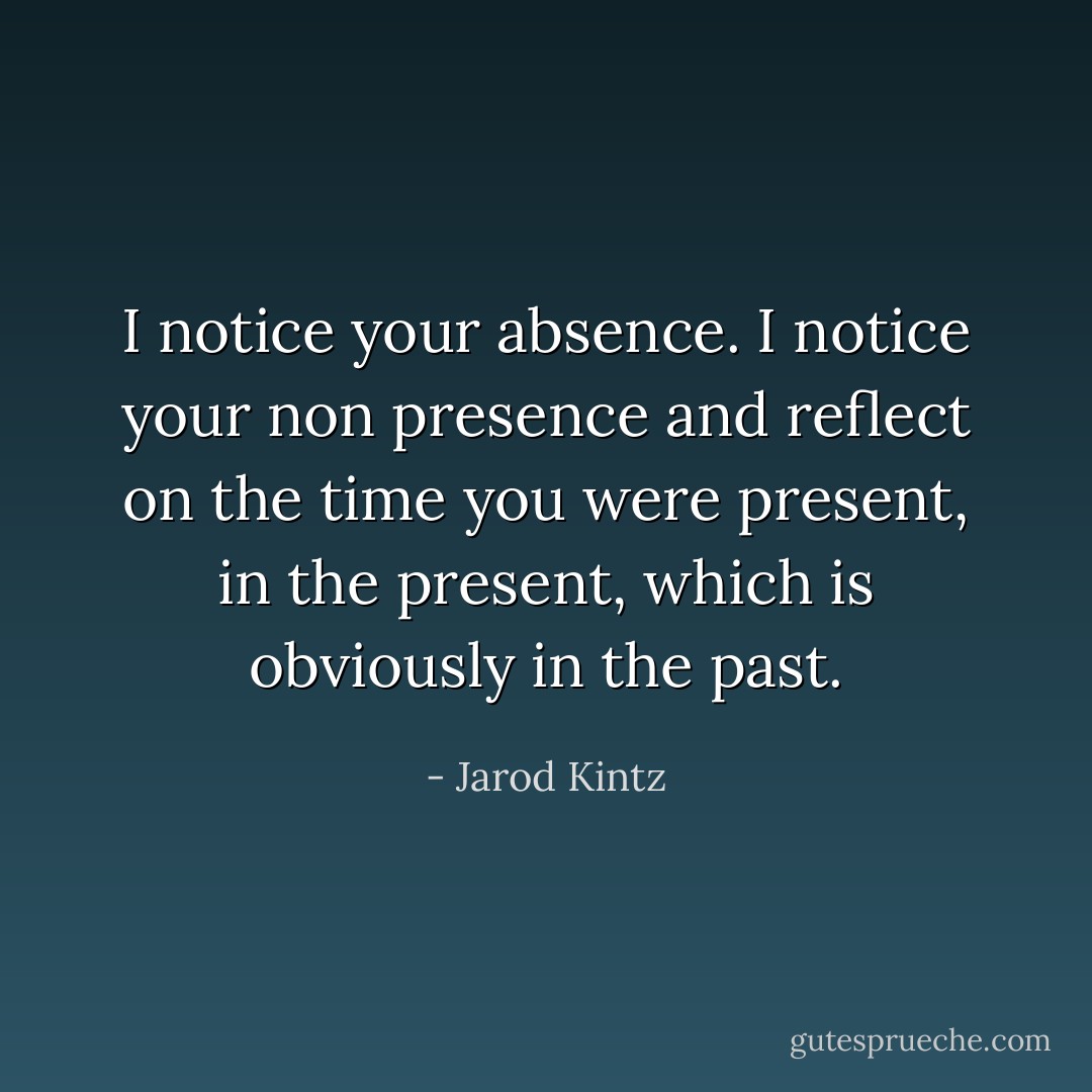 I notice your absence. I notice your non presence and reflect on the time you were present, in the present, which is obviously in the past. - Jarod Kintz