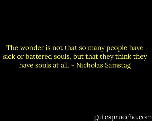 The wonder is not that so many people have sick or battered souls, but that they think they have souls at all. - Nicholas Samstag