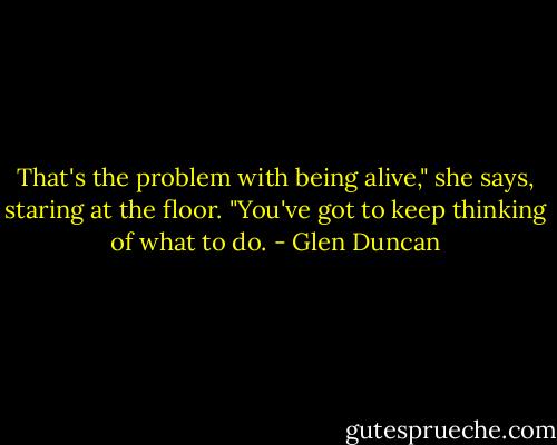 That's the problem with being alive," she says, staring at the floor. "You've got to keep thinking of what to do. - Glen Duncan