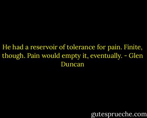 He had a reservoir of tolerance for pain. Finite, though. Pain would empty it, eventually. - Glen Duncan