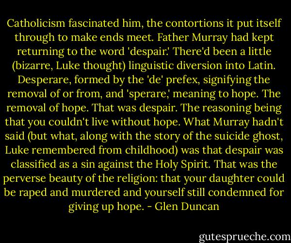 Catholicism fascinated him, the contortions it put itself through to make ends meet. Father Murray had kept returning to the word 'despair.' There'd been a little (bizarre, Luke thought) linguistic diversion into Latin. Desperare, formed by the 'de' prefex, signifying the removal of or from, and 'sperare,' meaning to hope. The removal of hope. That was despair. The reasoning being that you couldn't live without hope. What Murray hadn't said (but what, along with the story of the suicide ghost, Luke remembered from childhood) was that despair was classified as a sin against the Holy Spirit. That was the perverse beauty of the religion: that your daughter could be raped and murdered and yourself still condemned for giving up hope. - Glen Duncan