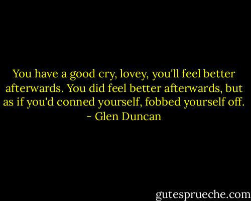 You have a good cry, lovey, you'll feel better afterwards. You did feel better afterwards, but as if you'd conned yourself, fobbed yourself off. - Glen Duncan