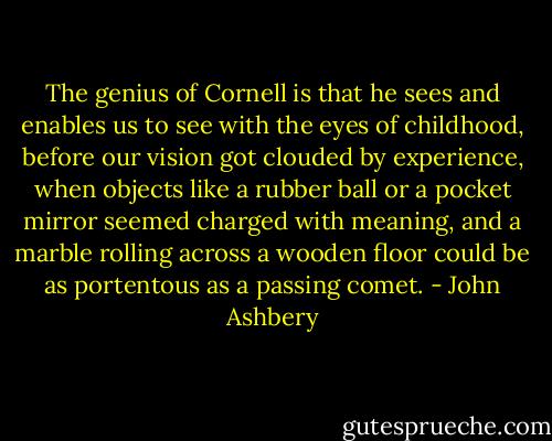 The genius of Cornell is that he sees and enables us to see with the eyes of childhood, before our vision got clouded by experience, when objects like a rubber ball or a pocket mirror seemed charged with meaning, and a marble rolling across a wooden floor could be as portentous as a passing comet. - John Ashbery