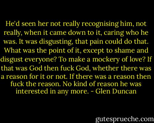 He'd seen her not really recognising him, not really, when it came down to it, caring who he was. It was disgusting, that pain could do that. What was the point of it, except to shame and disgust everyone? To make a mockery of love? If that was God then fuck God, whether there was a reason for it or not. If there was a reason then fuck the reason. No kind of reason he was interested in any more. - Glen Duncan
