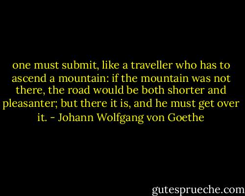 one must submit, like a traveller who has to ascend a mountain: if the mountain was not there, the road would be both shorter and pleasanter; but there it is, and he must get over it. - Johann Wolfgang von Goethe