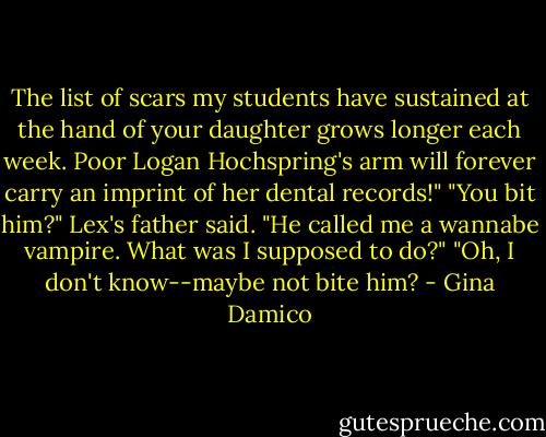 The list of scars my students have sustained at the hand of your daughter grows longer each week. Poor Logan Hochspring's arm will forever carry an imprint of her dental records!"<br />"You bit him?" Lex's father said.<br />"He called me a wannabe vampire. What was I supposed to do?"<br />"Oh, I don't know--maybe not bite him? - Gina Damico