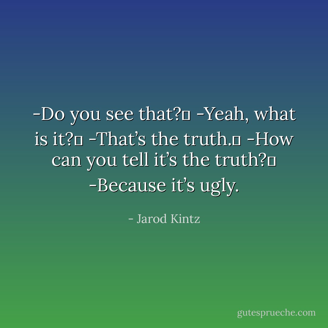 -Do you see that? <br />-Yeah, what is it? <br />-That’s the truth. <br />-How can you tell it’s the truth? <br />-Because it’s ugly. - Jarod Kintz