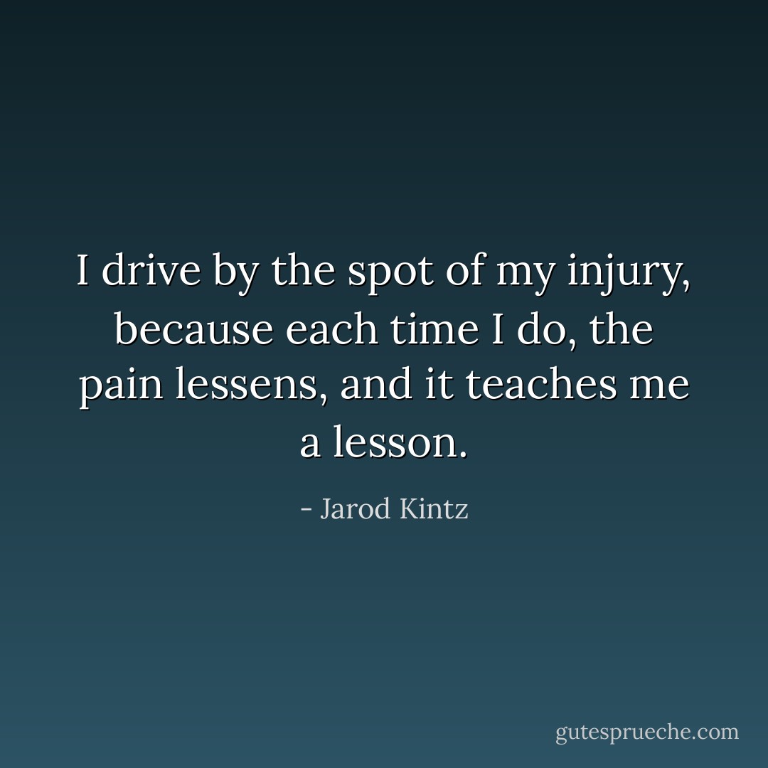 I drive by the spot of my injury, because each time I do, the pain lessens, and it teaches me a lesson. - Jarod Kintz