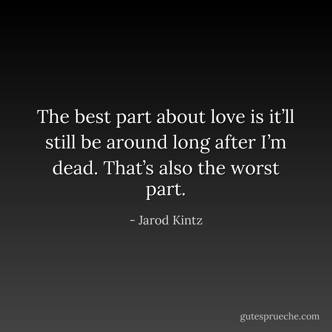 The best part about love is it’ll still be around long after I’m dead. That’s also the worst part. - Jarod Kintz
