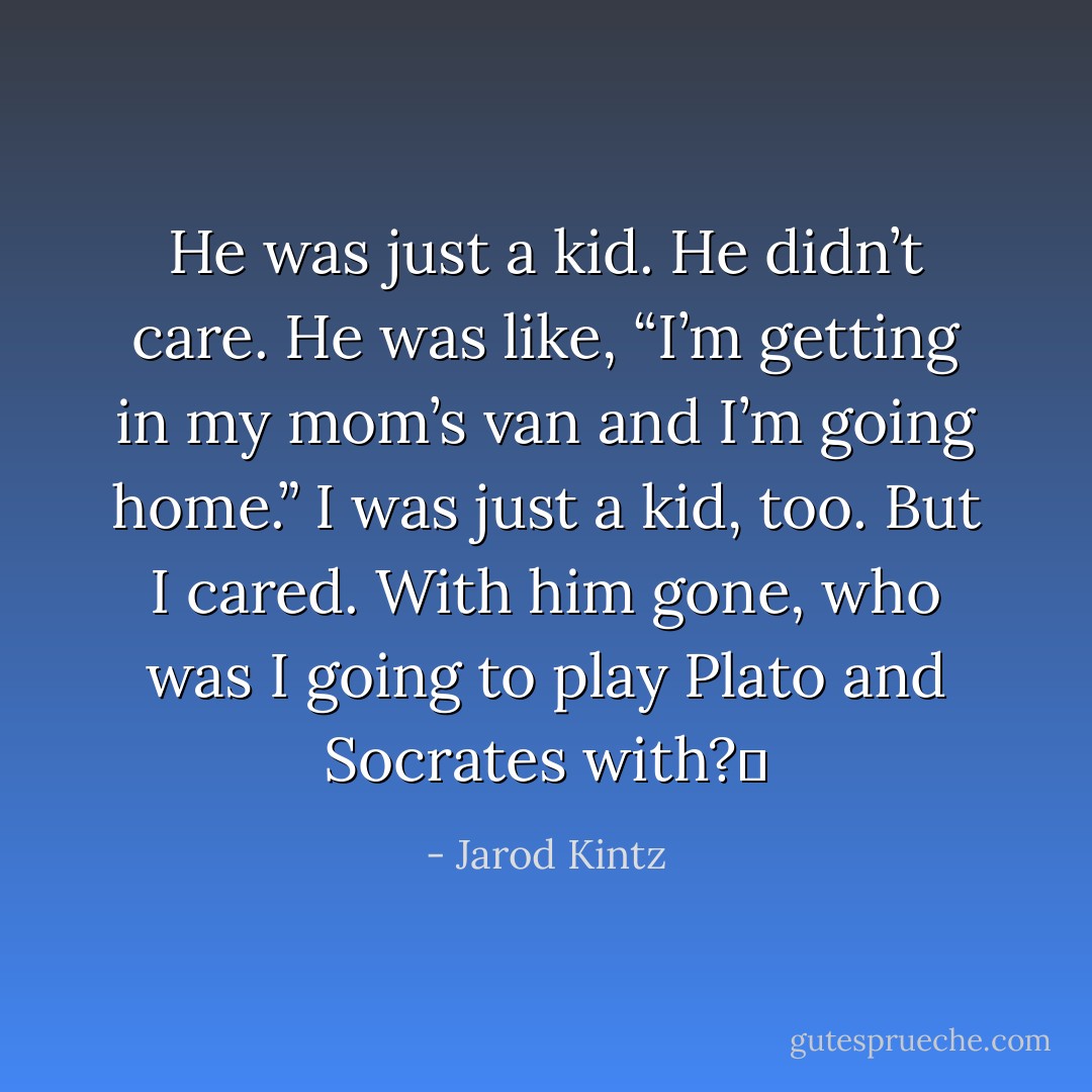 He was just a kid. He didn’t care. He was like, “I’m getting in my mom’s van and I’m going home.” I was just a kid, too. But I cared. With him gone, who was I going to play Plato and Socrates with?  - Jarod Kintz